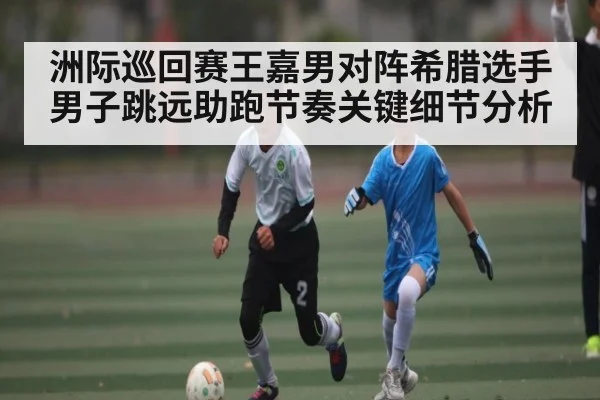 洲际巡回赛王嘉男对阵希腊选手男子跳远助跑节奏关键细节分析